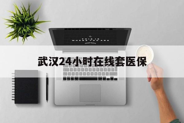 云南武汉24小时在线套医保的最新政策(2025年云南武汉24小时在线套医保微信分享)