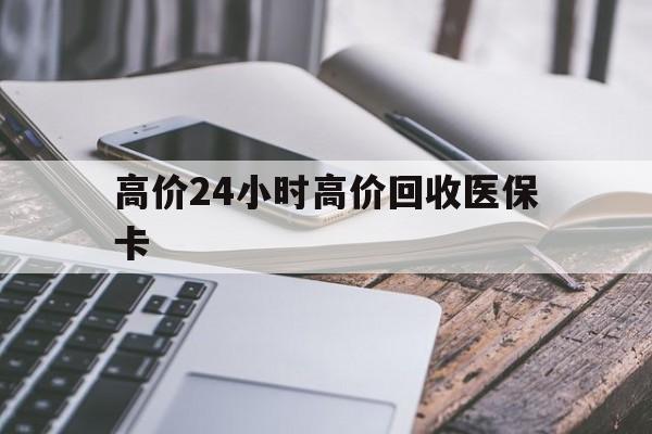 云南高价24小时高价回收医保卡的最新政策(2025年云南温州高价回收医保卡分享)